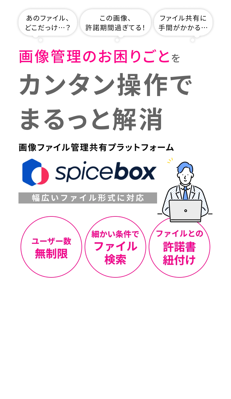 あのファイル、どこだっけ…？ この画像、許諾期間過ぎてる！ ファイル共有に手間がかかる… 画像管理のお困りごとをカンタン操作でまるっと解消 画像ファイル管理共有プラットフォーム SPICE BOX ユーザー数無制限 細かい条件でファイル検索 ファイルとの許諾書紐付け